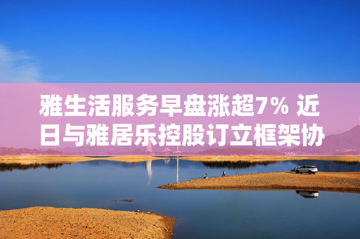 雅生活服务早盘涨超7% 近日与雅居乐控股订立框架协议