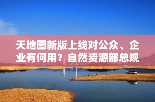 天地图新版上线对公众、企业有何用？自然资源部总规张兵详解