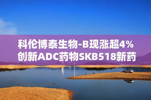 科伦博泰生物-B现涨超4% 创新ADC药物SKB518新药临床试验申请获FDA批准