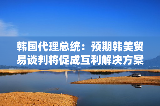 韩国代理总统：预期韩美贸易谈判将促成互利解决方案