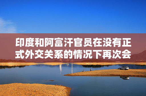 印度和阿富汗官员在没有正式外交关系的情况下再次会晤