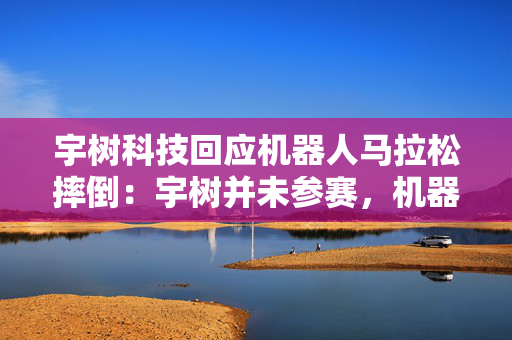 宇树科技回应机器人马拉松摔倒：宇树并未参赛，机器人性能和使用者息息相关