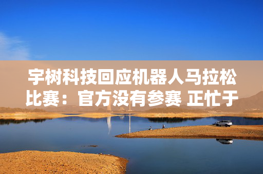 宇树科技回应机器人马拉松比赛：官方没有参赛 正忙于格斗直播