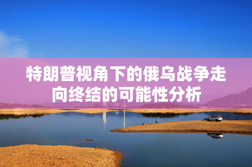 特朗普视角下的俄乌战争走向终结的可能性分析