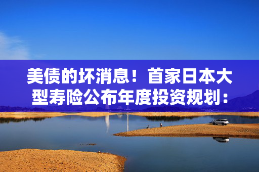 美债的坏消息！首家日本大型寿险公布年度投资规划：大力购买日本超长债，考虑缩减外债