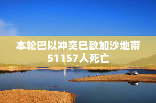 本轮巴以冲突已致加沙地带51157人死亡