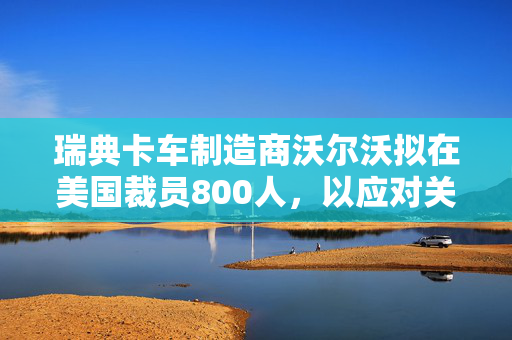 瑞典卡车制造商沃尔沃拟在美国裁员800人，以应对关税影响