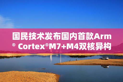 国民技术发布国内首款Arm® Cortex®M7+M4双核异构MCU