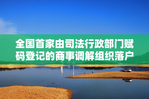 全国首家由司法行政部门赋码登记的商事调解组织落户上海