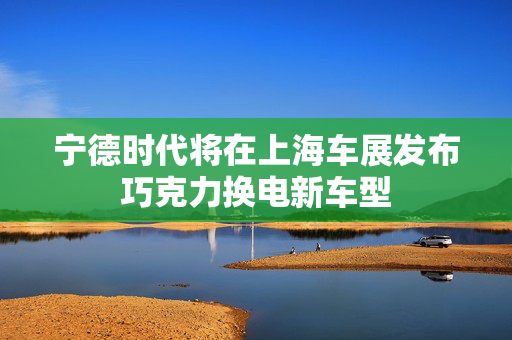 宁德时代将在上海车展发布巧克力换电新车型