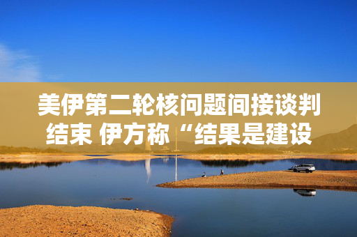美伊第二轮核问题间接谈判结束 伊方称“结果是建设性的”