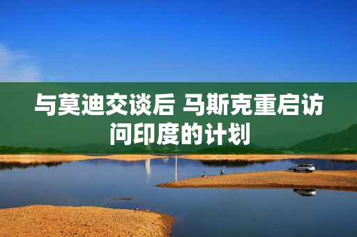 与莫迪交谈后 马斯克重启访问印度的计划