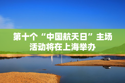第十个“中国航天日”主场活动将在上海举办