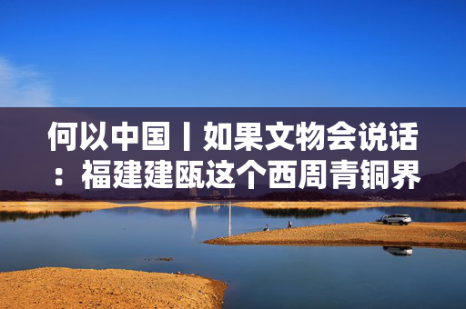 何以中国丨如果文物会说话：福建建瓯这个西周青铜界“铙哥”什么来头？