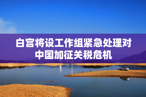 白宫将设工作组紧急处理对中国加征关税危机