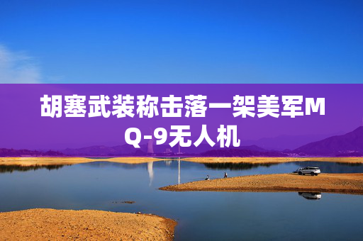 胡塞武装称击落一架美军MQ-9无人机
