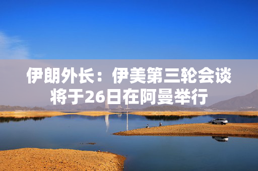 伊朗外长：伊美第三轮会谈将于26日在阿曼举行