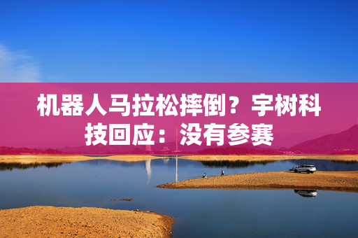 机器人马拉松摔倒？宇树科技回应：没有参赛