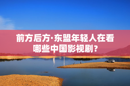 前方后方·东盟年轻人在看哪些中国影视剧？