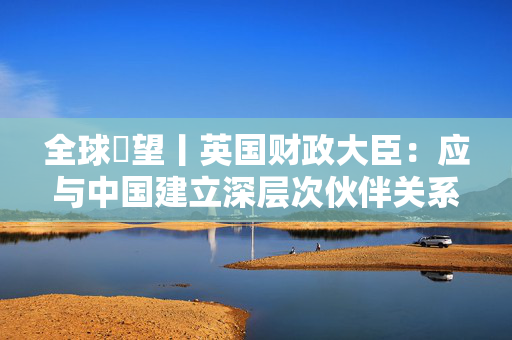 全球瞭望丨英国财政大臣：应与中国建立深层次伙伴关系