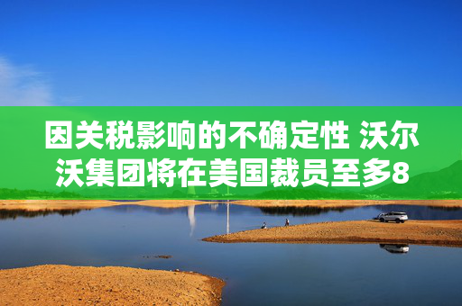 因关税影响的不确定性 沃尔沃集团将在美国裁员至多800人