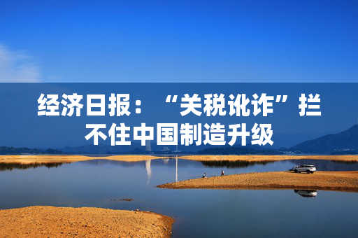 经济日报：“关税讹诈”拦不住中国制造升级