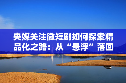 央媒关注微短剧如何探索精品化之路：从“悬浮”落回“现实”