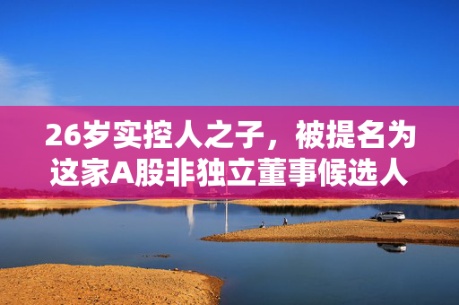 26岁实控人之子，被提名为这家A股非独立董事候选人！