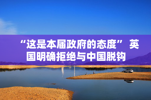 “这是本届政府的态度” 英国明确拒绝与中国脱钩
