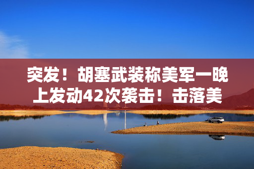 突发！胡塞武装称美军一晚上发动42次袭击！击落美军无人机