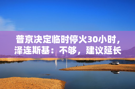 普京决定临时停火30小时，泽连斯基：不够，建议延长停火至30天