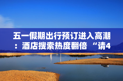 五一假期出行预订进入高潮：酒店搜索热度翻倍 “请4休11”拼假带动长线游