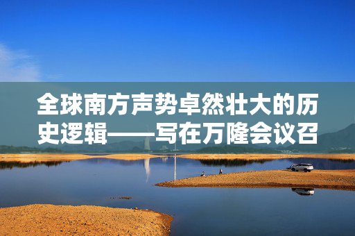 全球南方声势卓然壮大的历史逻辑——写在万隆会议召开70周年之际