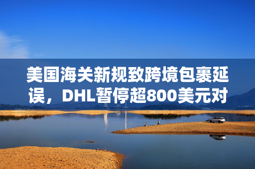 美国海关新规致跨境包裹延误，DHL暂停超800美元对美个人货运