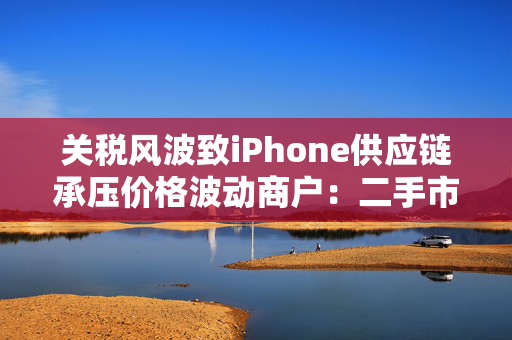 关税风波致iPhone供应链承压价格波动商户：二手市场销量反增
