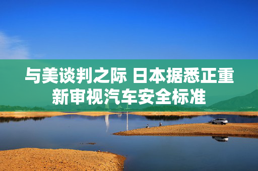 与美谈判之际 日本据悉正重新审视汽车安全标准