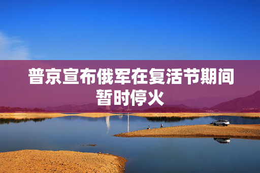 普京宣布俄军在复活节期间暂时停火