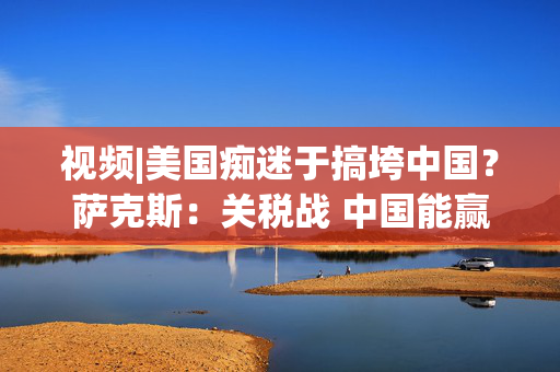 视频|美国痴迷于搞垮中国？萨克斯：关税战 中国能赢