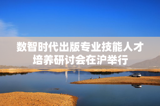数智时代出版专业技能人才培养研讨会在沪举行