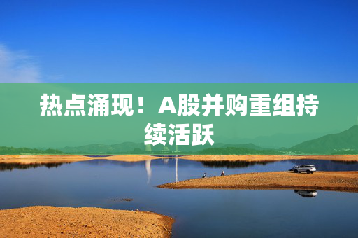 热点涌现！A股并购重组持续活跃
