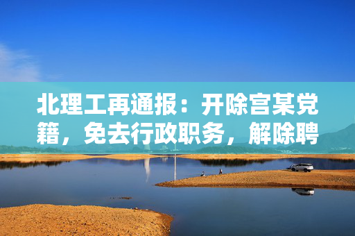北理工再通报：开除宫某党籍，免去行政职务，解除聘用关系