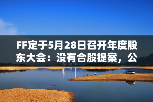 FF定于5月28日召开年度股东大会：没有合股提案，公司拟更名