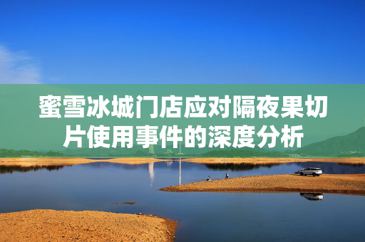 蜜雪冰城门店应对隔夜果切片使用事件的深度分析
