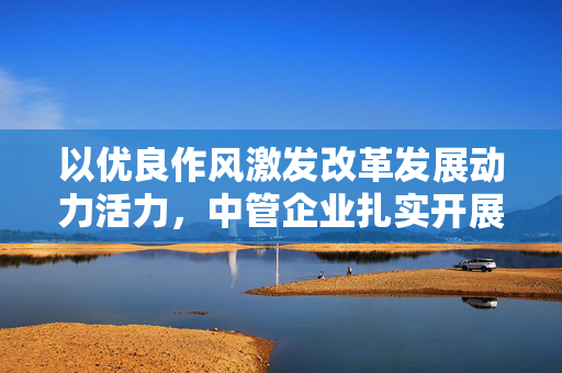 以优良作风激发改革发展动力活力，中管企业扎实开展深入贯彻中央八项规定精神学习教育