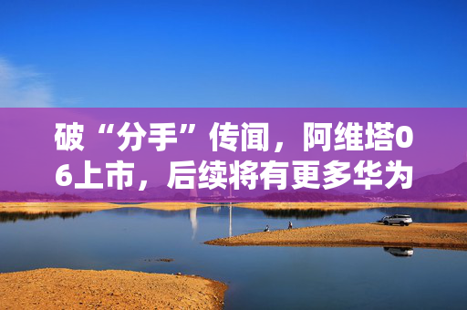 破“分手”传闻，阿维塔06上市，后续将有更多华为人员入驻