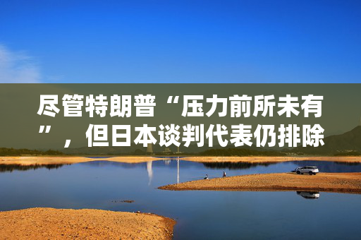 尽管特朗普“压力前所未有”，但日本谈判代表仍排除与美国迅速达成协议的可能性