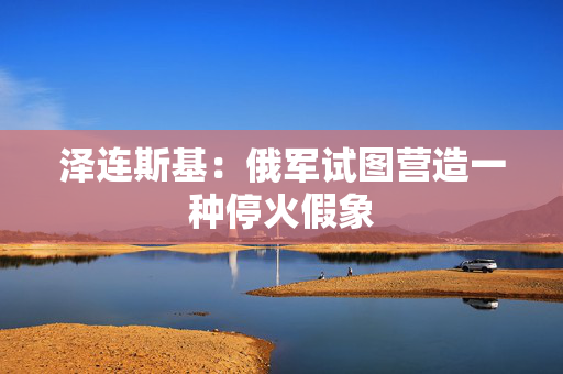 泽连斯基：俄军试图营造一种停火假象