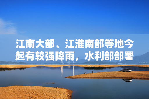 江南大部、江淮南部等地今起有较强降雨，水利部部署防范工作