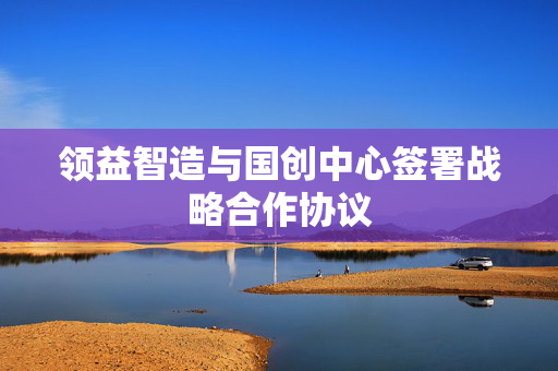 领益智造与国创中心签署战略合作协议