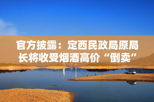 官方披露：定西民政局原局长将收受烟酒高价“倒卖”给单位，用于违规接待